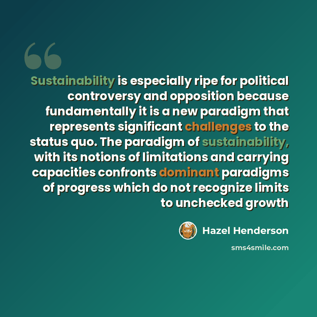 “Sustainability is especially ripe for political controversy and opposition because fundamentally it is a new paradigm that represents significant challenges to the status quo. The paradigm of sustainability, with its notions of limitations and carrying capacities confronts dominant paradigms of…” quote by Hazel Henderson