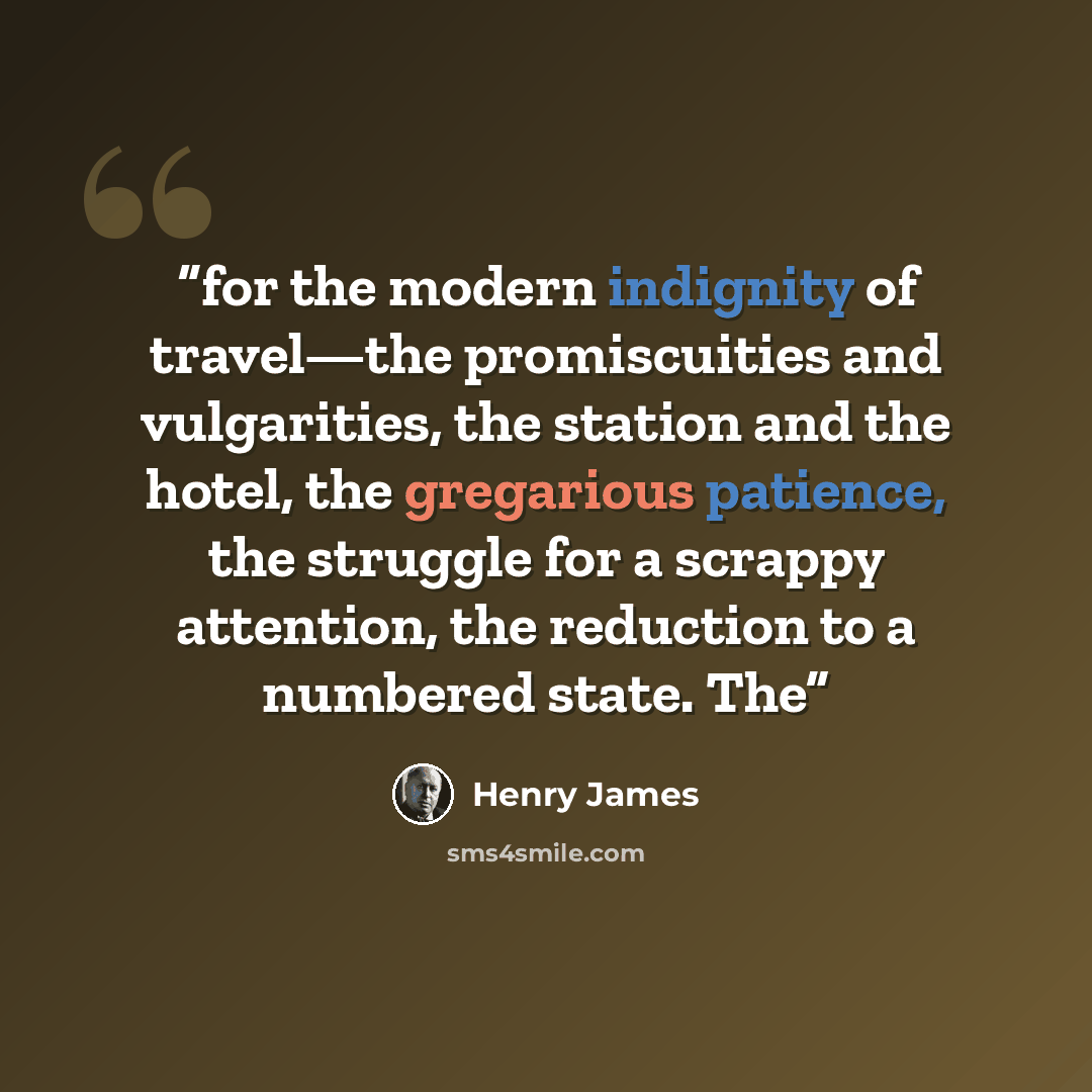 “for the modern indignity of travel—the promiscuities and vulgarities, the station and the hotel, the gregarious patience, the struggle for a scrappy attention, the reduction to a numbered state. The” quote by Henry James