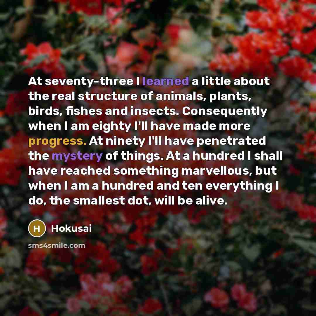 “At seventy-three I learned a little about the real structure of animals, plants, birds, fishes and insects. Consequently when I am eighty I'll have made more progress. At ninety I'll have penetrated the mystery of things. At a hundred I shall have reached something marvellous, but when I am a…” quote by Hokusai