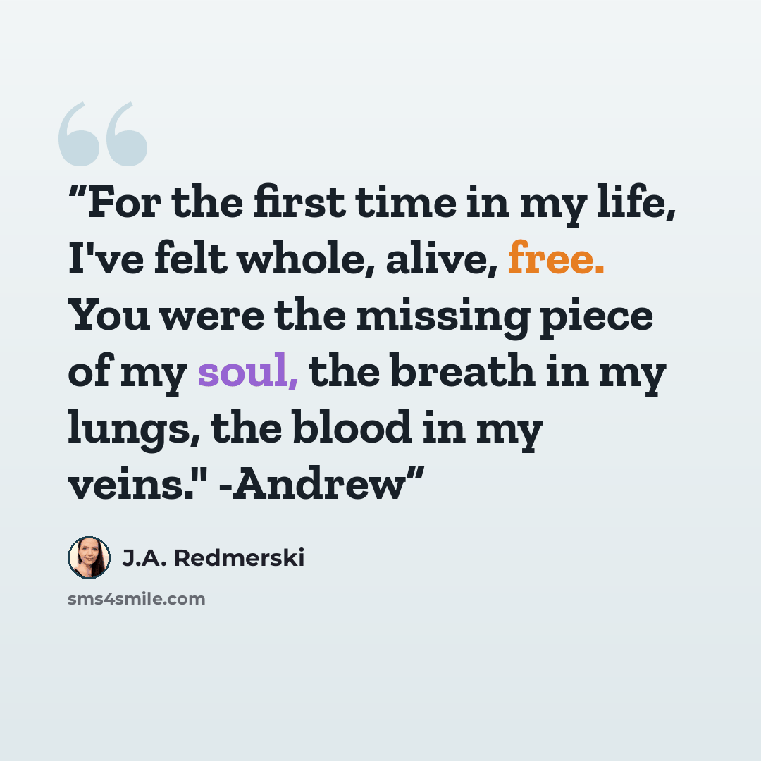 “For the first time in my life, I've felt whole, alive, free. You were the missing piece of my soul, the breath in my lungs, the blood in my veins." -Andrew” quote by J.A. Redmerski