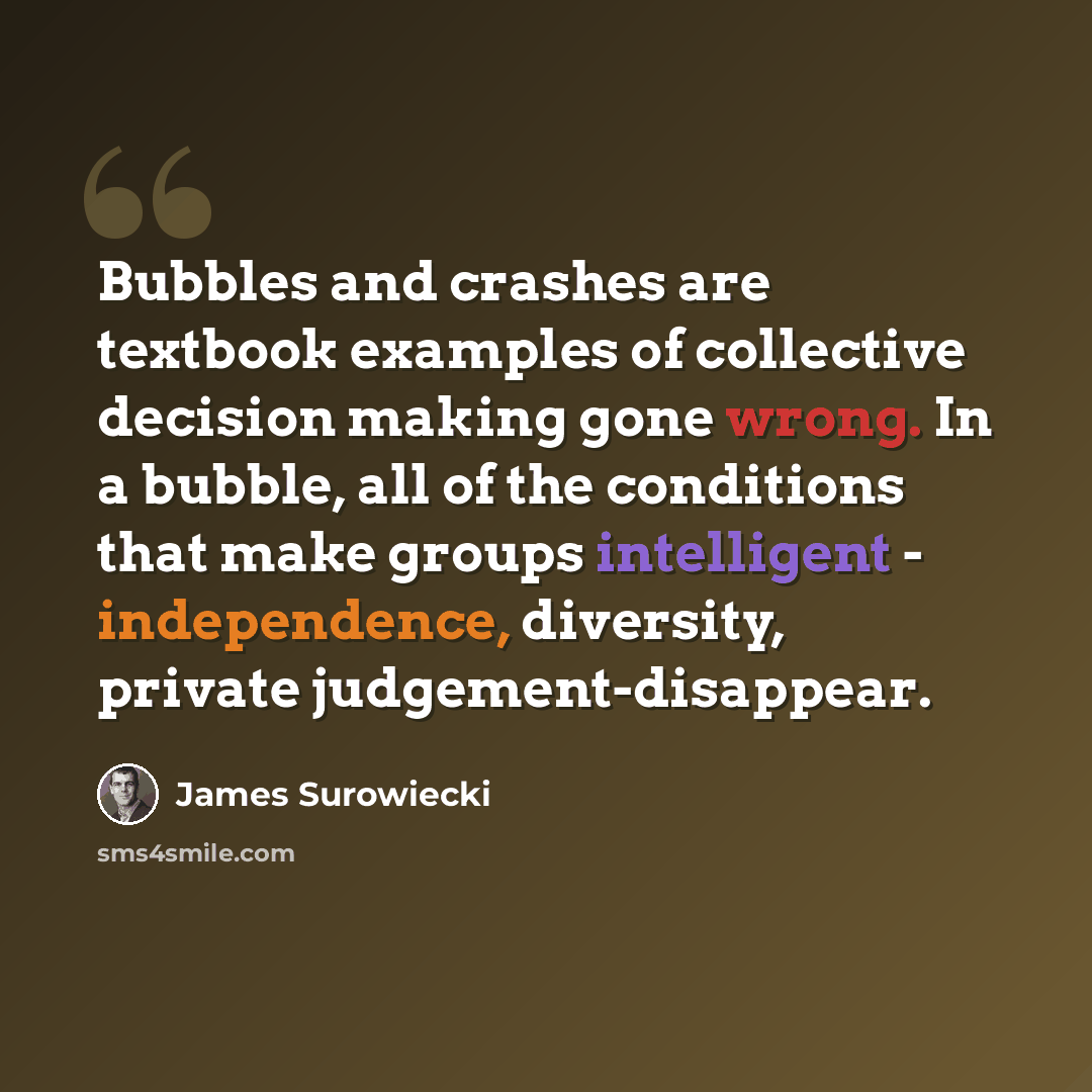 “Bubbles and crashes are textbook examples of collective decision making gone wrong. In a bubble, all of the conditions that make groups intelligent - independence, diversity, private judgement-disappear.” quote by James Surowiecki