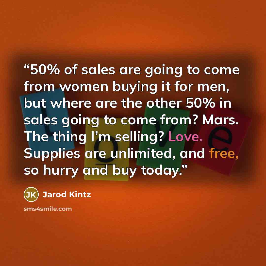 “50% of sales are going to come from women buying it for men, but where are the other 50% in sales going to come from? Mars. The thing I’m selling? Love. Supplies are unlimited, and free, so hurry and buy today.” quote by Jarod Kintz