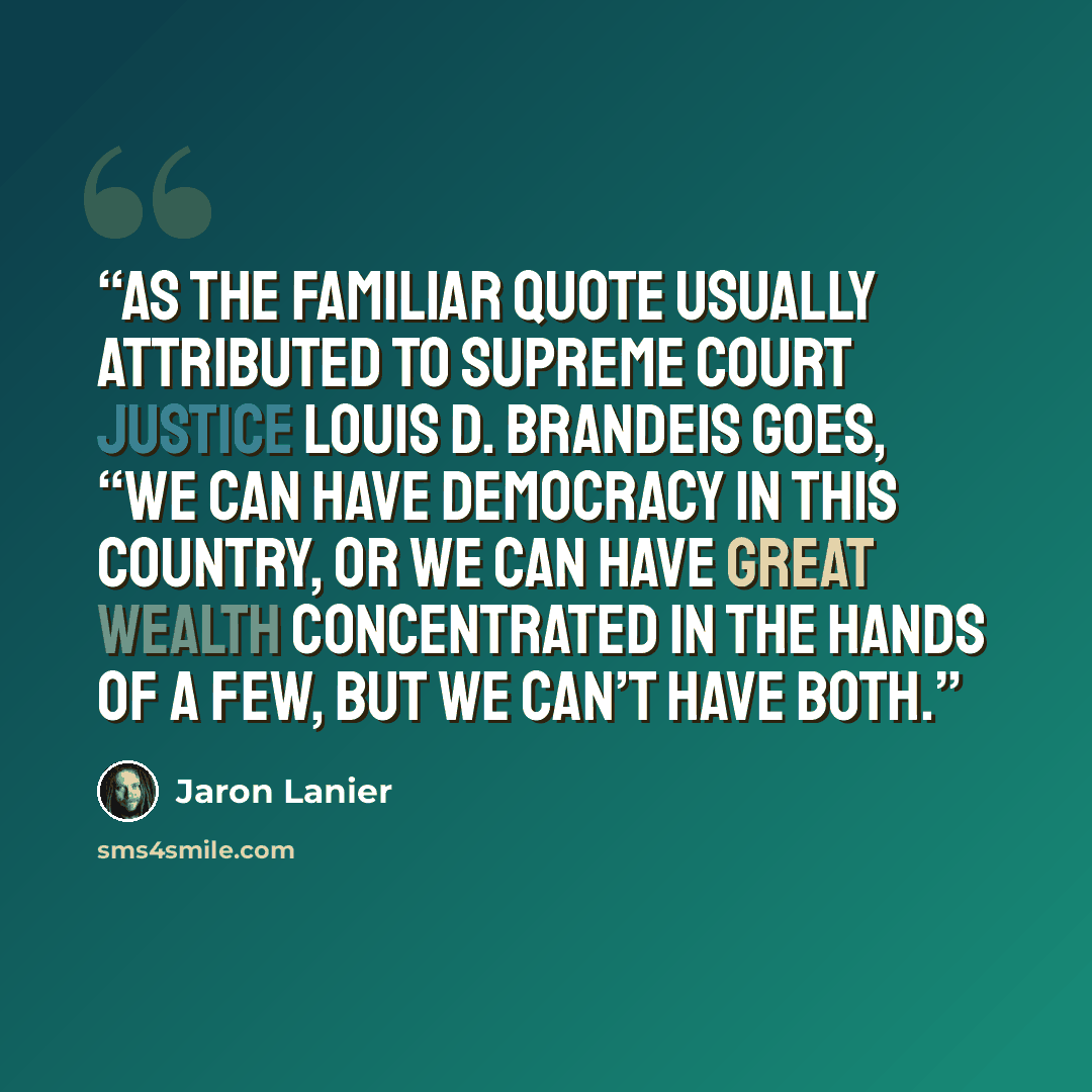 “As the familiar quote usually attributed to Supreme Court justice Louis D. Brandeis goes, “We can have democracy in this country, or we can have great wealth concentrated in the hands of a few, but we can’t have both.” quote by Jaron Lanier