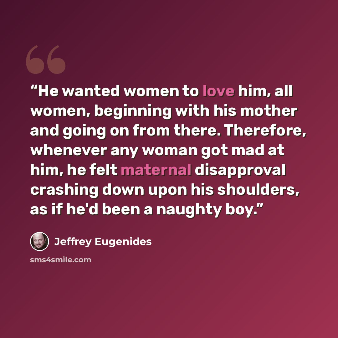 “He wanted women to love him, all women, beginning with his mother and going on from there. Therefore, whenever any woman got mad at him, he felt maternal disapproval crashing down upon his shoulders, as if he'd been a naughty boy.” quote by Jeffrey Eugenides