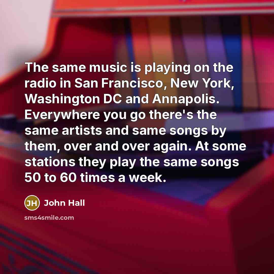 “The same music is playing on the radio in San Francisco, New York, Washington DC and Annapolis. Everywhere you go there's the same artists and same songs by them, over and over again. At some stations they play the same songs 50 to 60 times a week.” quote by John Hall
