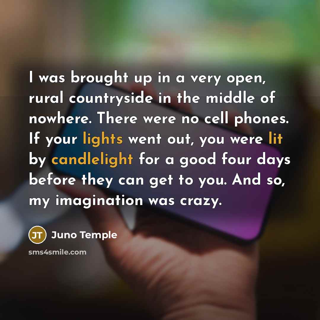 “I was brought up in a very open, rural countryside in the middle of nowhere. There were no cell phones. If your lights went out, you were lit by candlelight for a good four days before they can get to you. And so, my imagination was crazy.” quote by Juno Temple