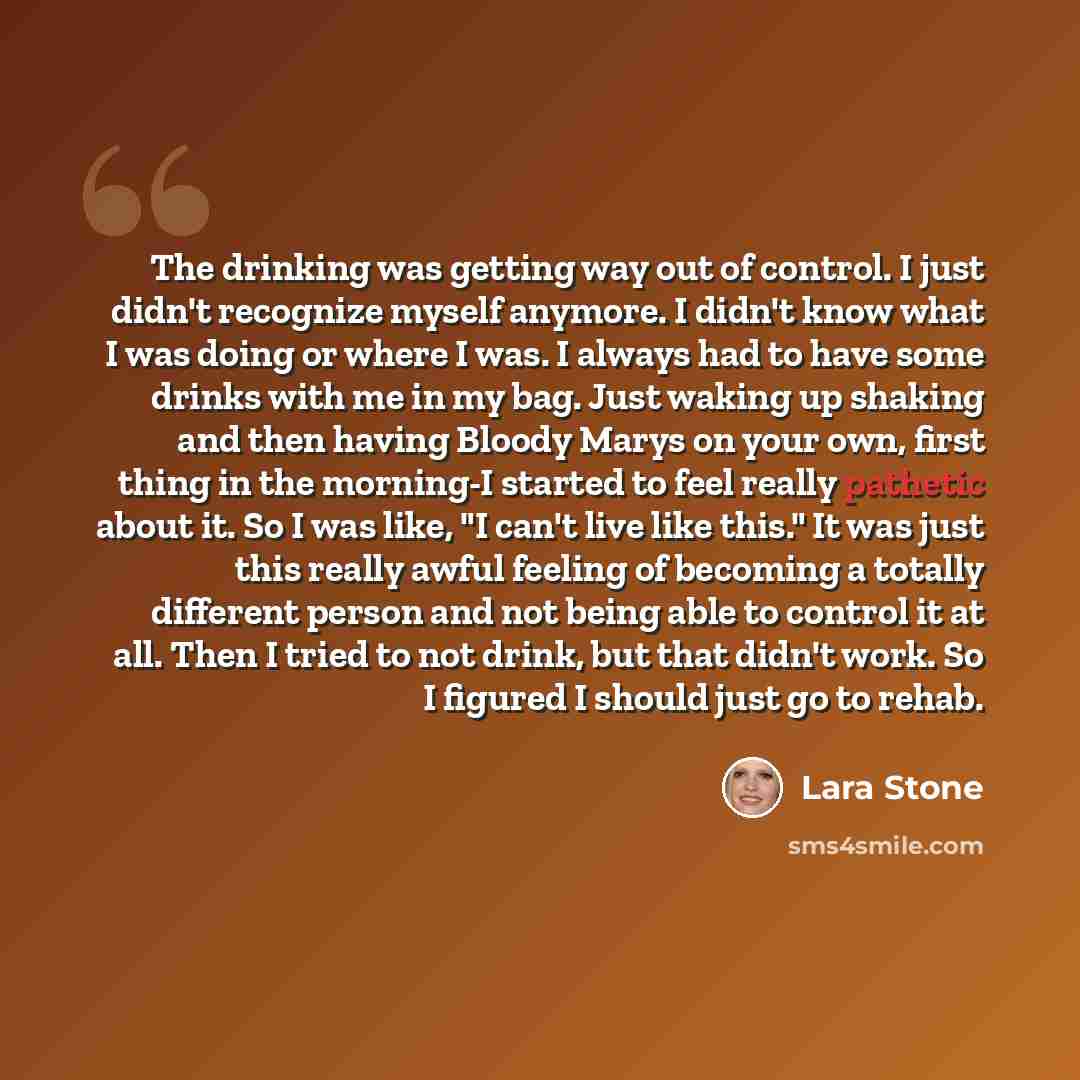 “The drinking was getting way out of control. I just didn't recognize myself anymore. I didn't know what I was doing or where I was. I always had to have some drinks with me in my bag. Just waking up shaking and then having Bloody Marys on your own, first thing in the morning-I started to feel…” quote by Lara Stone