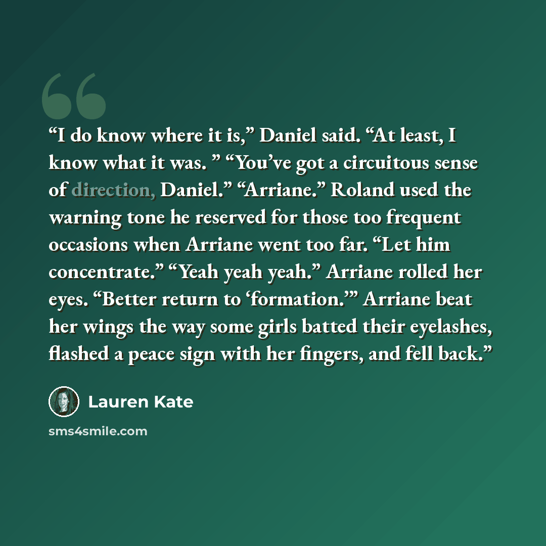 “I do know where it is,” Daniel said. “At least, I know what it was. ” “You’ve got a circuitous sense of direction, Daniel.” “Arriane.” Roland used the warning tone he reserved for those too frequent occasions when Arriane went too far. “Let him concentrate.” “Yeah yeah yeah.” Arriane rolled her…” quote by Lauren Kate