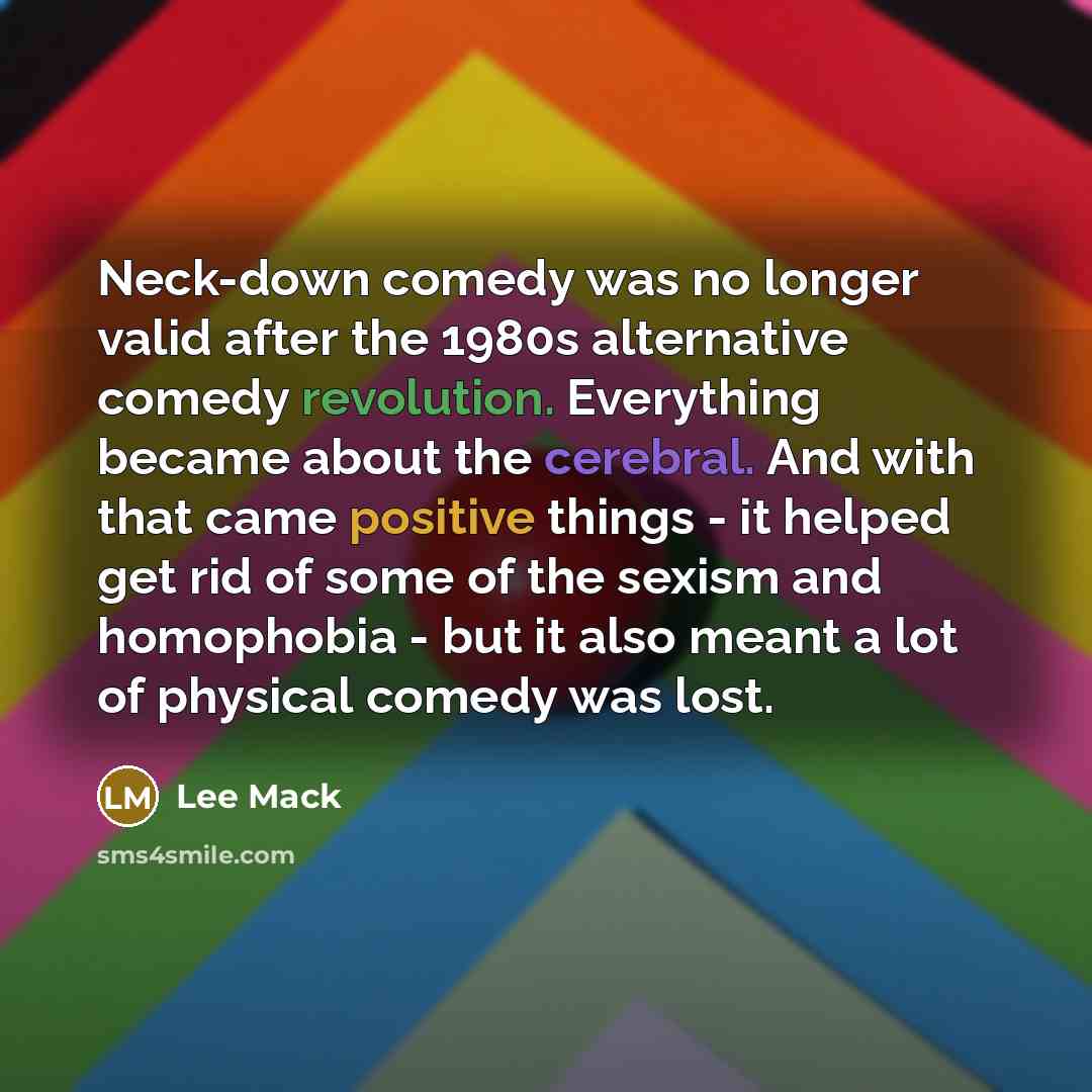“Neck-down comedy was no longer valid after the 1980s alternative comedy revolution. Everything became about the cerebral. And with that came positive things - it helped get rid of some of the sexism and homophobia - but it also meant a lot of physical comedy was lost.” quote by Lee Mack