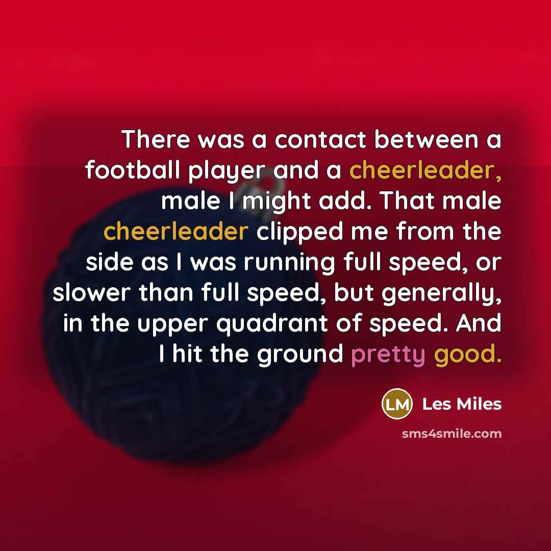 “There was a contact between a football player and a cheerleader, male I might add. That male cheerleader clipped me from the side as I was running full speed, or slower than full speed, but generally, in the upper quadrant of speed. And I hit the ground pretty good.” quote by Les Miles