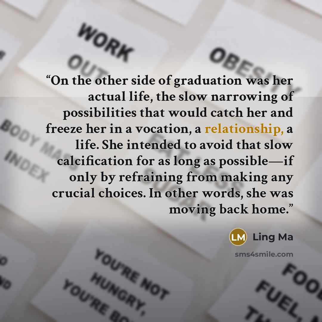 “On the other side of graduation was her actual life, the slow narrowing of possibilities that would catch her and freeze her in a vocation, a relationship, a life. She intended to avoid that slow calcification for as long as possible—if only by refraining from making any crucial choices. In other…” quote by Ling Ma