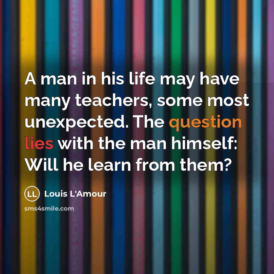 “A man in his life may have many teachers, some most unexpected. The question lies with the man himself: Will he learn from them?” quote by Louis L'Amour
