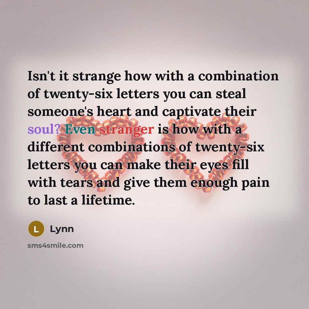 “Isn't it strange how with a combination of twenty-six letters you can steal someone's heart and captivate their soul? Even stranger is how with a different combinations of twenty-six letters you can make their eyes fill with tears and give them enough pain to last a lifetime.” quote by Lynn