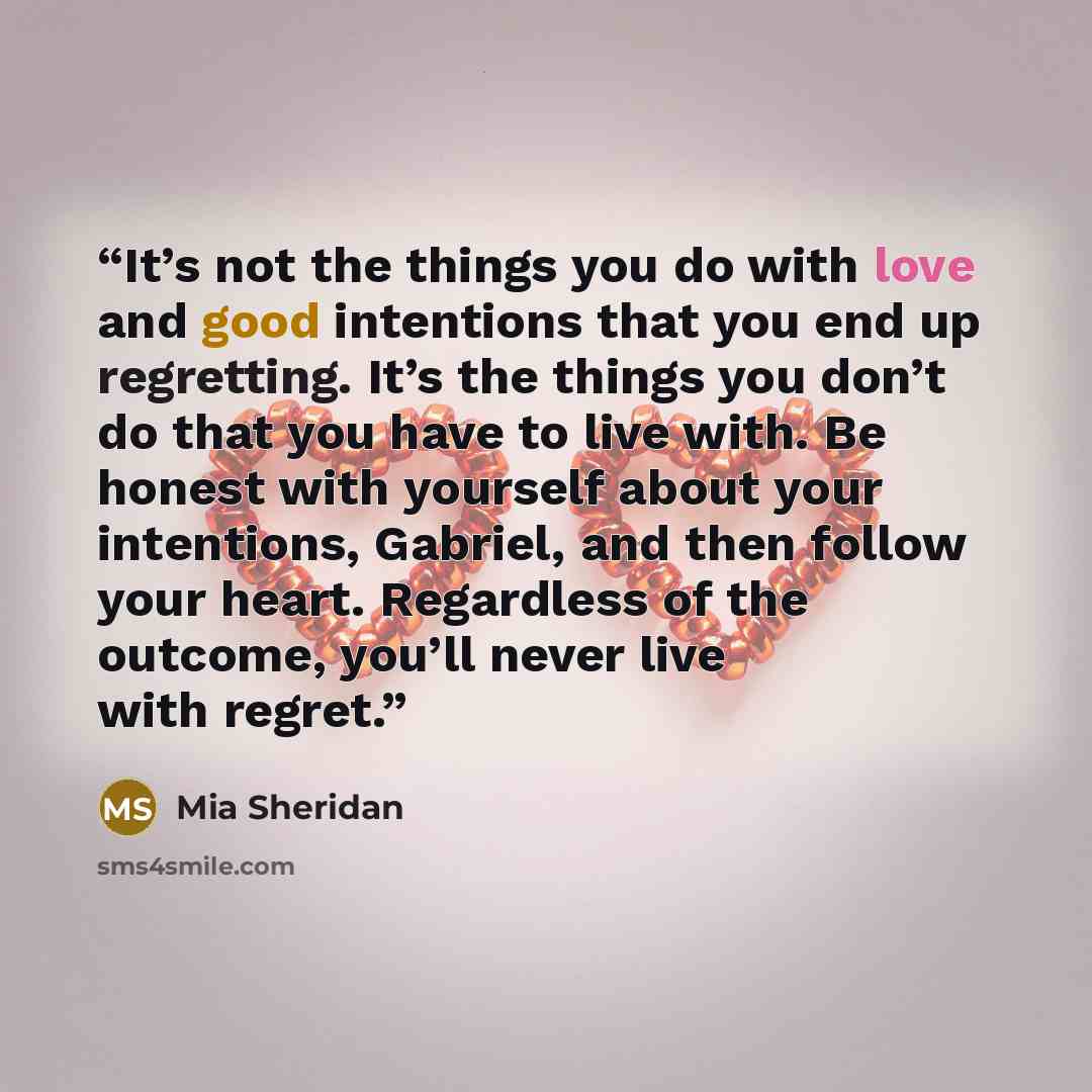 “It’s not the things you do with love and good intentions that you end up regretting. It’s the things you don’t do that you have to live with. Be honest with yourself about your intentions, Gabriel, and then follow your heart. Regardless of the outcome, you’ll never live with regret.” quote by Mia Sheridan