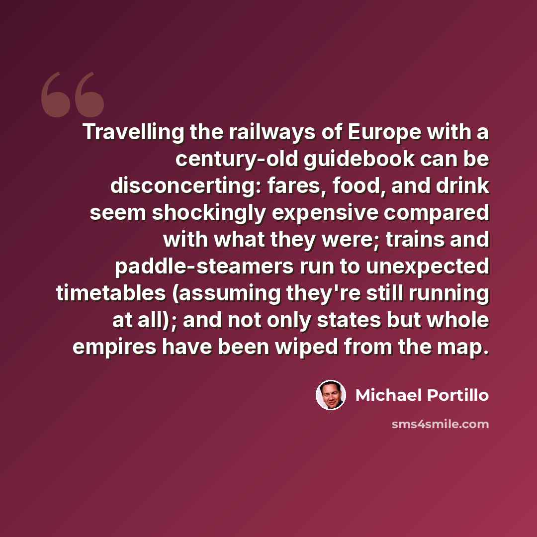 “Travelling the railways of Europe with a century-old guidebook can be disconcerting: fares, food, and drink seem shockingly expensive compared with what they were; trains and paddle-steamers run to unexpected timetables (assuming they're still running at all); and not only states but whole empires…” quote by Michael Portillo