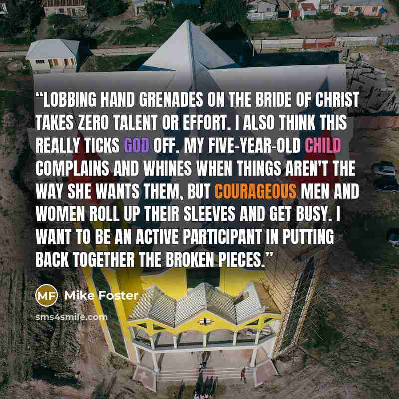 “Lobbing hand grenades on the bride of Christ takes zero talent or effort. I also think this really ticks God off. My five-year-old child complains and whines when things aren't the way she wants them, but courageous men and women roll up their sleeves and get busy. I want to be an active…” quote by Mike Foster