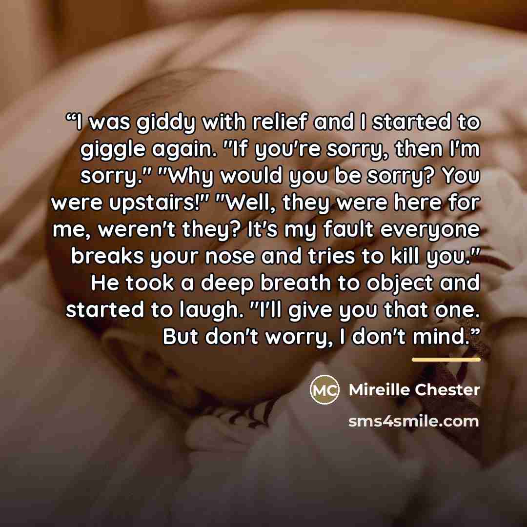 “I was giddy with relief and I started to giggle again. "If you're sorry, then I'm sorry." "Why would you be sorry? You were upstairs!" "Well, they were here for me, weren't they? It's my fault everyone breaks your nose and tries to kill you." He took a deep breath to object and started to laugh…” quote by Mireille Chester