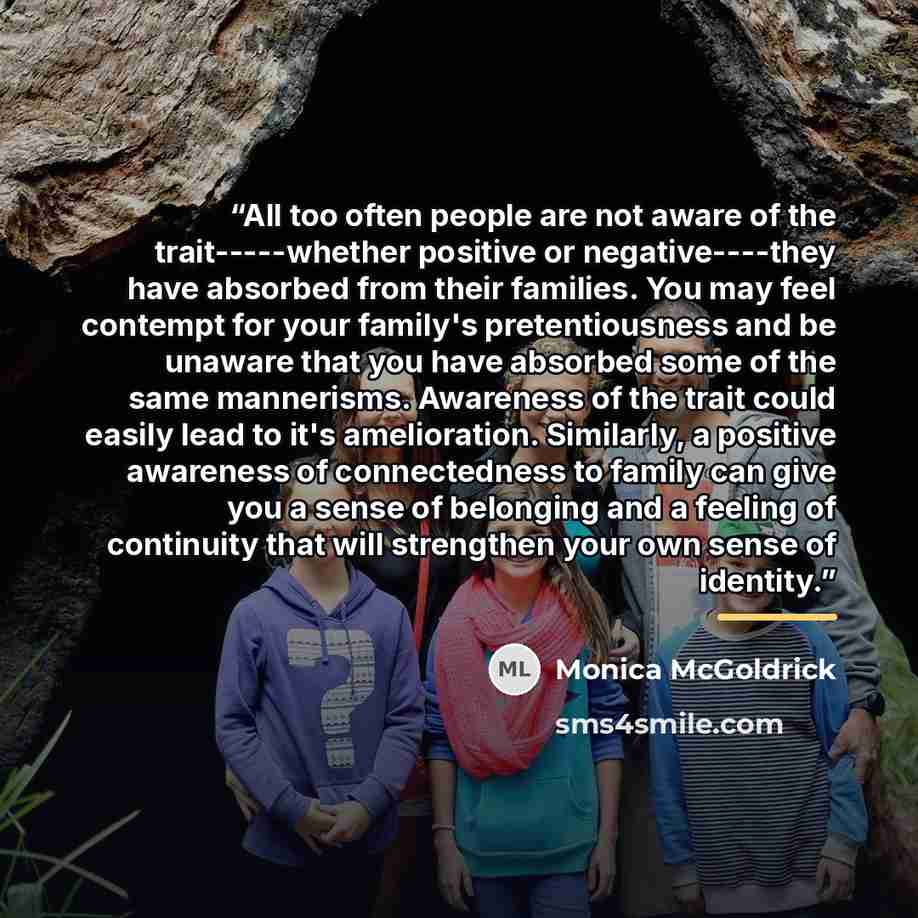 “All too often people are not aware of the trait-----whether positive or negative----they have absorbed from their families. You may feel contempt for your family's pretentiousness and be unaware that you have absorbed some of the same mannerisms. Awareness of the trait could easily lead to it's…” quote by Monica McGoldrick
