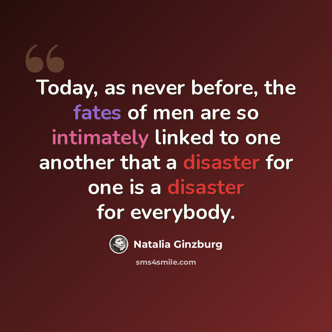 “Today, as never before, the fates of men are so intimately linked to one another that a disaster for one is a disaster for everybody.” quote by Natalia Ginzburg