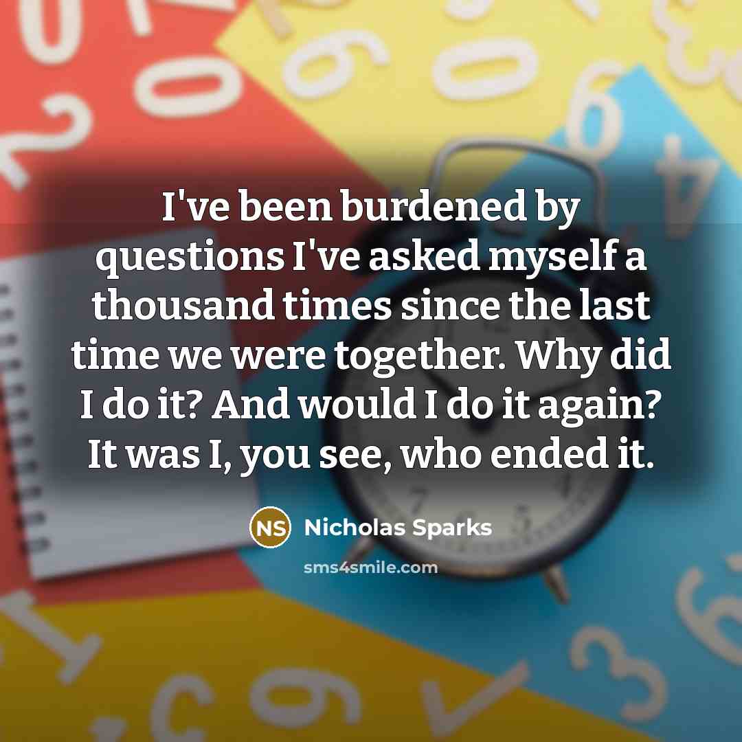 “I've been burdened by questions I've asked myself a thousand times since the last time we were together. Why did I do it? And would I do it again? It was I, you see, who ended it.” quote by Nicholas Sparks