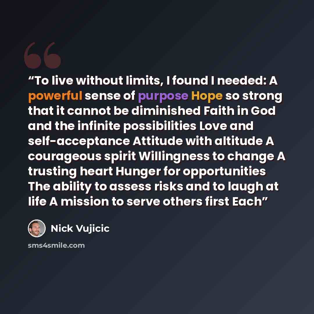 “To live without limits, I found I needed: A powerful sense of purpose Hope so strong that it cannot be diminished Faith in God and the infinite possibilities Love and self-acceptance Attitude with altitude A courageous spirit Willingness to change A trusting heart Hunger for opportunities The…” quote by Nick Vujicic