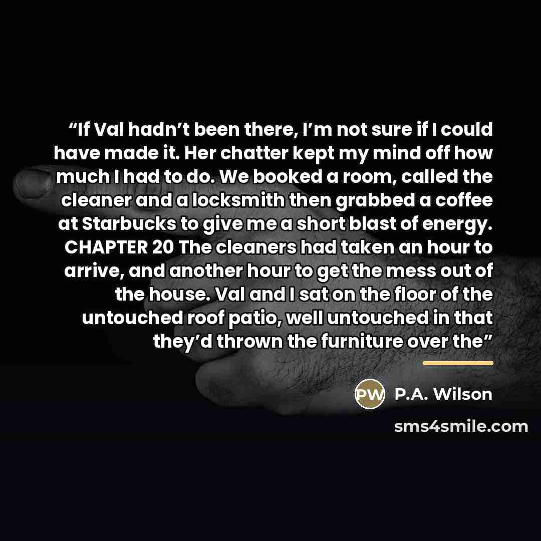 “If Val hadn’t been there, I’m not sure if I could have made it. Her chatter kept my mind off how much I had to do. We booked a room, called the cleaner and a locksmith then grabbed a coffee at Starbucks to give me a short blast of energy. CHAPTER 20 The cleaners had taken an hour to arrive, and…” quote by P.A. Wilson
