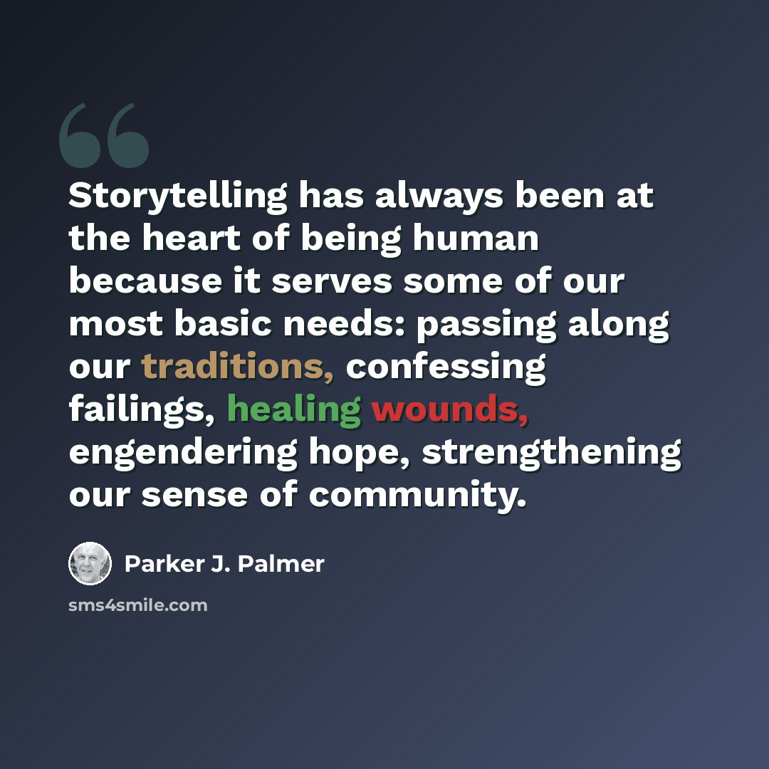“Storytelling has always been at the heart of being human because it serves some of our most basic needs: passing along our traditions, confessing failings, healing wounds, engendering hope, strengthening our sense of community.” quote by Parker J. Palmer