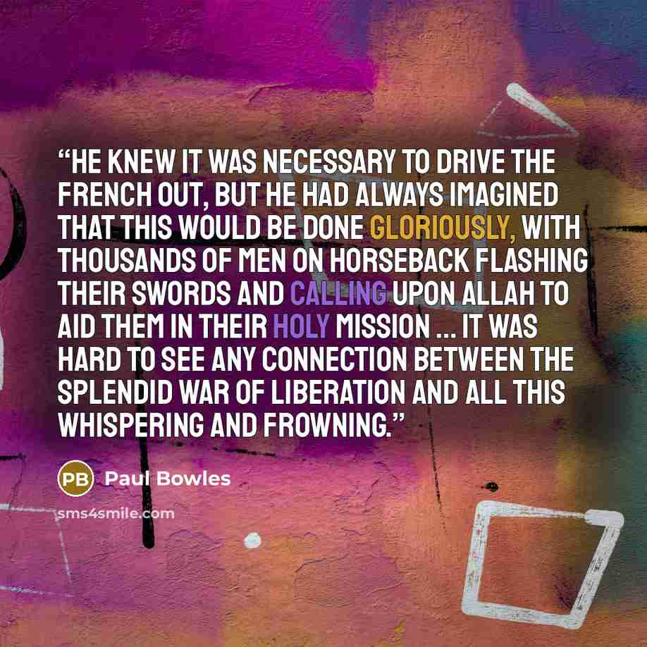 “He knew it was necessary to drive the French out, but he had always imagined that this would be done gloriously, with thousands of men on horseback flashing their swords and calling upon Allah to aid them in their holy mission ... It was hard to see any connection between the splendid war of…” quote by Paul Bowles