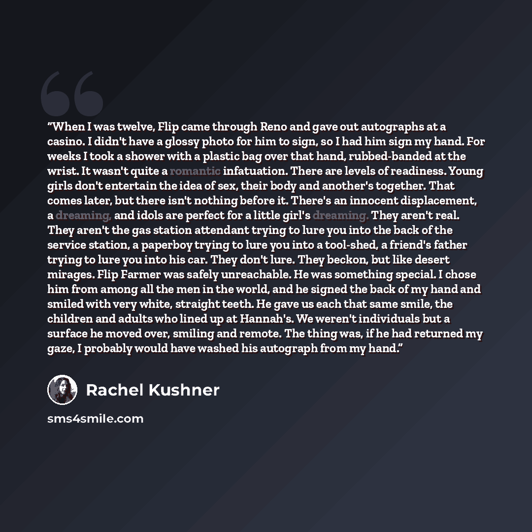 “When I was twelve, Flip came through Reno and gave out autographs at a casino. I didn't have a glossy photo for him to sign, so I had him sign my hand. For weeks I took a shower with a plastic bag over that hand, rubbed-banded at the wrist. It wasn't quite a romantic infatuation. There are levels…” quote by Rachel Kushner