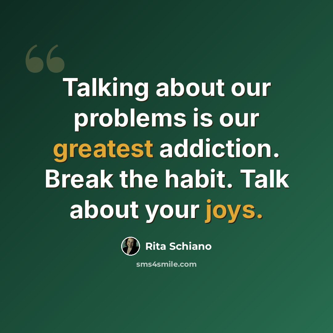 “Talking about our problems is our greatest addiction. Break the habit. Talk about your joys.” quote by Rita Schiano