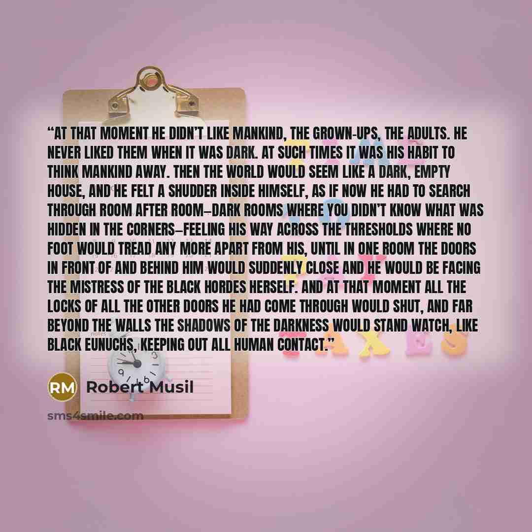 “At that moment he didn’t like mankind, the grown-ups, the adults. He never liked them when it was dark. At such times it was his habit to think mankind away. Then the world would seem like a dark, empty house, and he felt a shudder inside himself, as if now he had to search through room after…” quote by Robert Musil