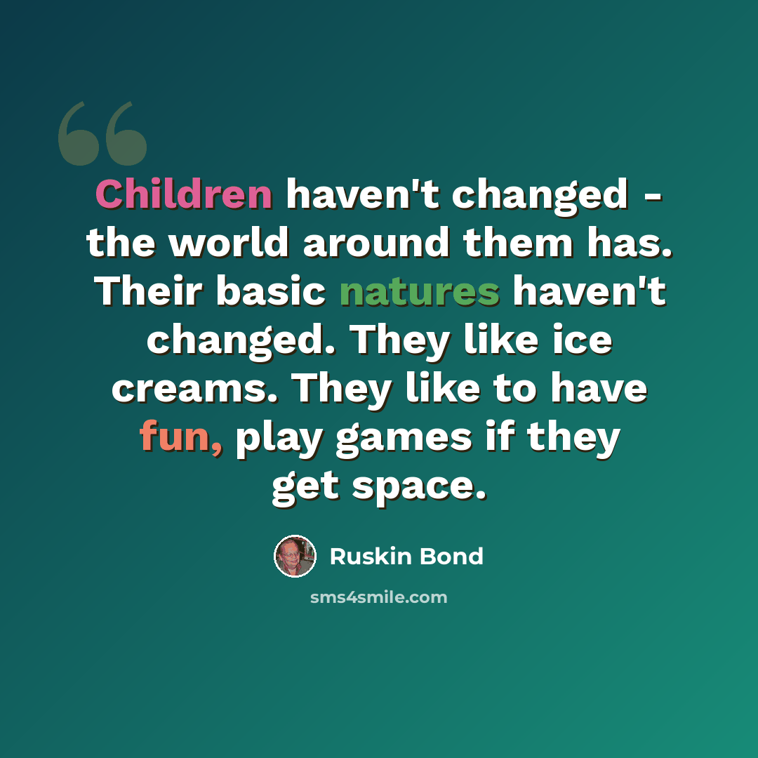 “Children haven't changed - the world around them has. Their basic natures haven't changed. They like ice creams. They like to have fun, play games if they get space.” quote by Ruskin Bond