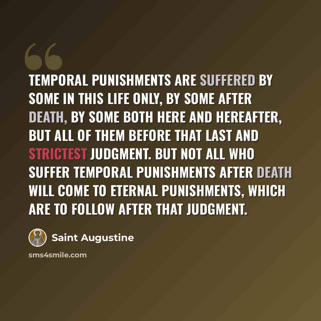 “Temporal punishments are suffered by some in this life only, by some after death, by some both here and hereafter, but all of them before that last and strictest judgment. But not all who suffer temporal punishments after death will come to eternal punishments, which are to follow after that…” quote by Saint Augustine