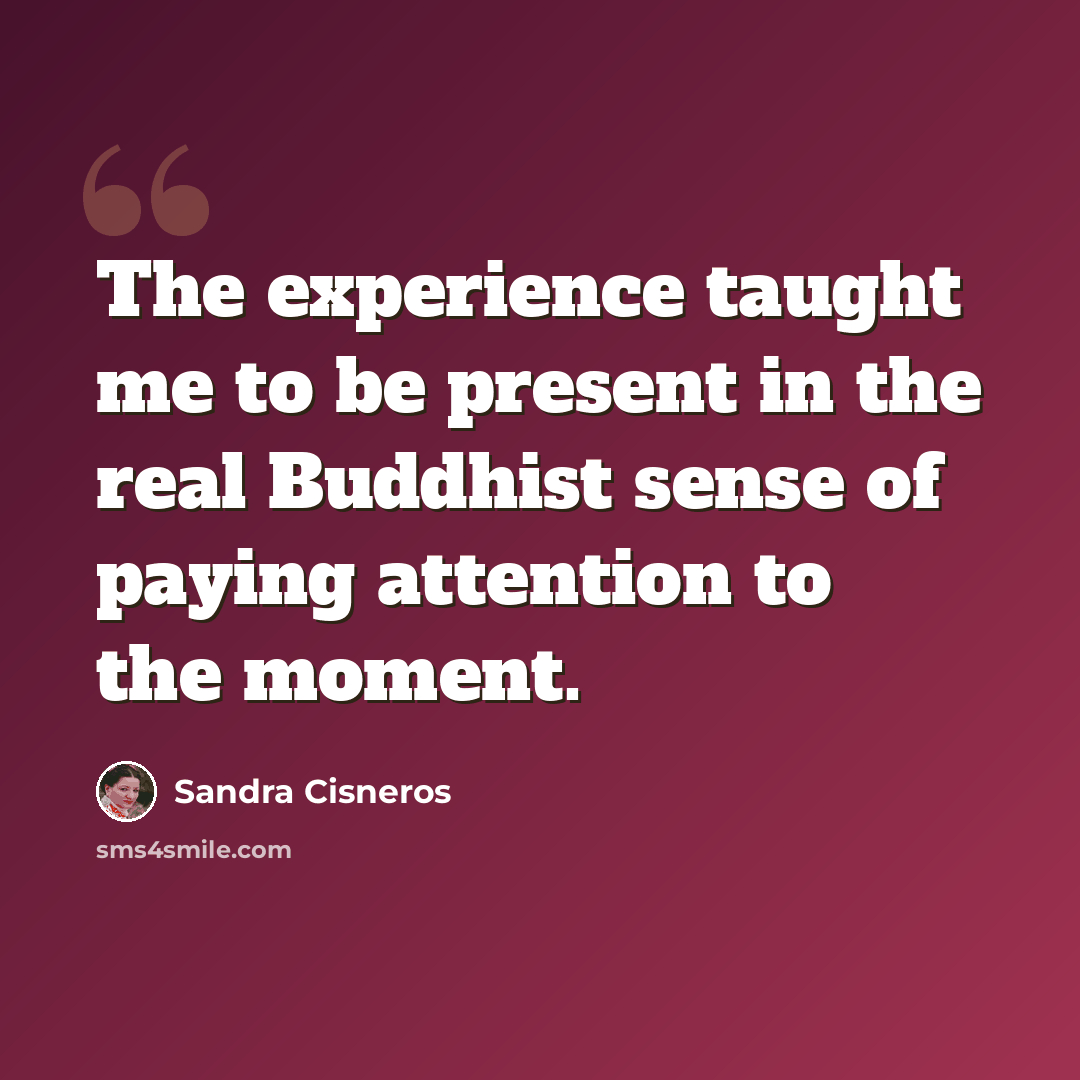 “The experience taught me to be present in the real Buddhist sense of paying attention to the moment.” quote by Sandra Cisneros