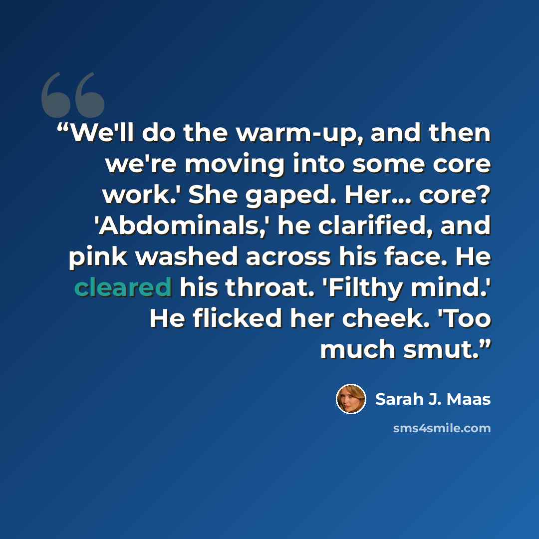 “We'll do the warm-up, and then we're moving into some core work.' She gaped. Her... core? 'Abdominals,' he clarified, and pink washed across his face. He cleared his throat. 'Filthy mind.' He flicked her cheek. 'Too much smut.” quote by Sarah J. Maas