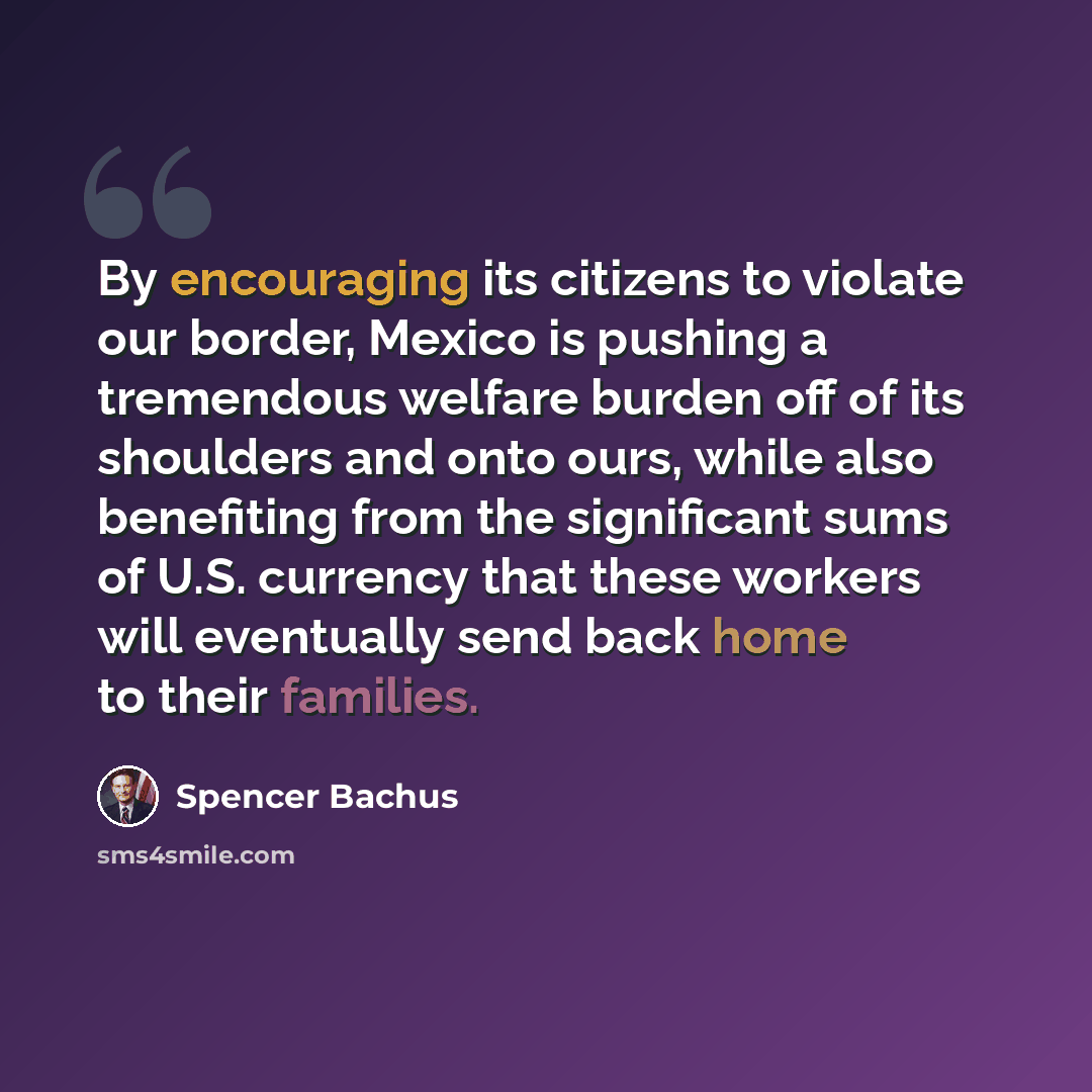 “By encouraging its citizens to violate our border, Mexico is pushing a tremendous welfare burden off of its shoulders and onto ours, while also benefiting from the significant sums of U.S. currency that these workers will eventually send back home to their families.” quote by Spencer Bachus