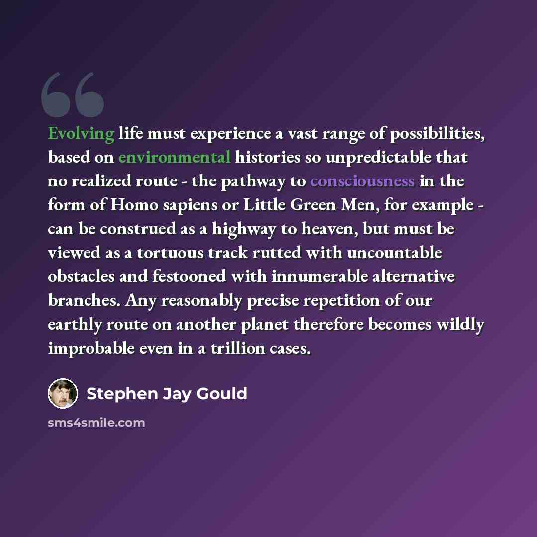 “Evolving life must experience a vast range of possibilities, based on environmental histories so unpredictable that no realized route - the pathway to consciousness in the form of Homo sapiens or Little Green Men, for example - can be construed as a highway to heaven, but must be viewed as a…” quote by Stephen Jay Gould