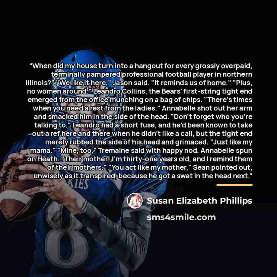 “When did my house turn into a hangout for every grossly overpaid, terminally pampered professional football player in northern Illinois?" "We like it here," Jason said. "It reminds us of home." "Plus, no women around." Leandro Collins, the Bears' first-string tight end emerged from the office…” quote by Susan Elizabeth Phillips