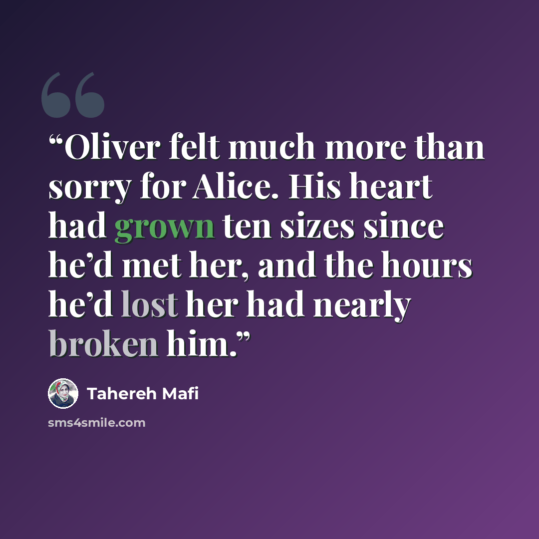 “Oliver felt much more than sorry for Alice. His heart had grown ten sizes since he’d met her, and the hours he’d lost her had nearly broken him.” quote by Tahereh Mafi