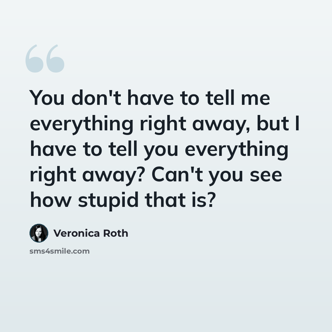 “You don't have to tell me everything right away, but I have to tell you everything right away? Can't you see how stupid that is?” quote by Veronica Roth