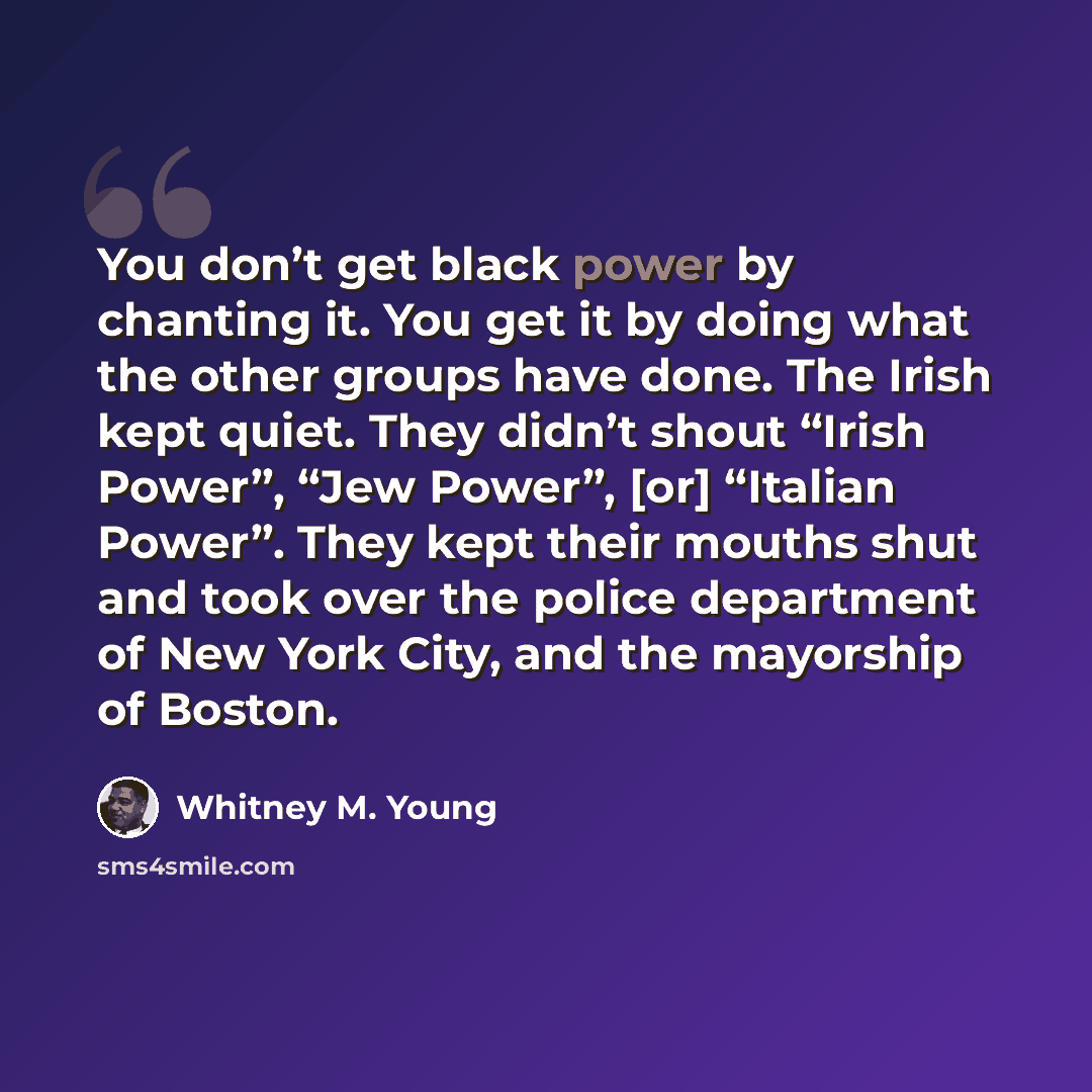 “You don’t get black power by chanting it. You get it by doing what the other groups have done. The Irish kept quiet. They didn’t shout “Irish Power”, “Jew Power”, [or] “Italian Power”. They kept their mouths shut and took over the police department of New York City, and the mayorship of Boston.” quote by Whitney M. Young