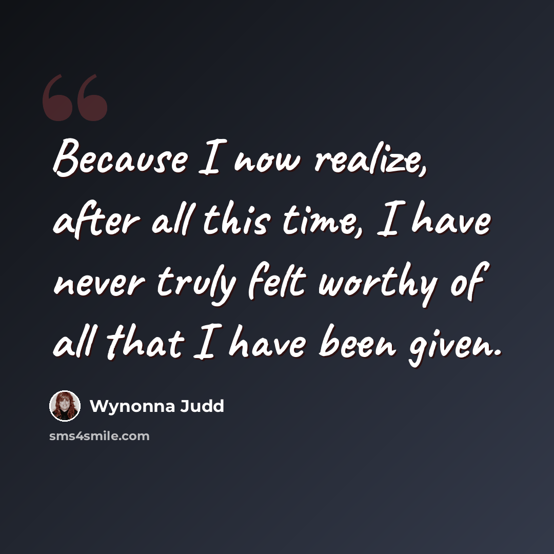 “Because I now realize, after all this time, I have never truly felt worthy of all that I have been given.” quote by Wynonna Judd