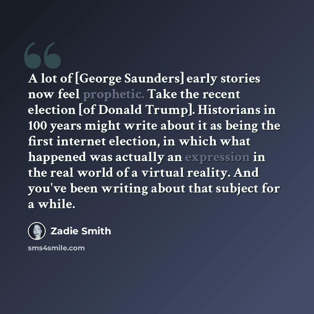 “A lot of [George Saunders] early stories now feel prophetic. Take the recent election [of Donald Trump]. Historians in 100 years might write about it as being the first internet election, in which what happened was actually an expression in the real world of a virtual reality. And you've been…” quote by Zadie Smith