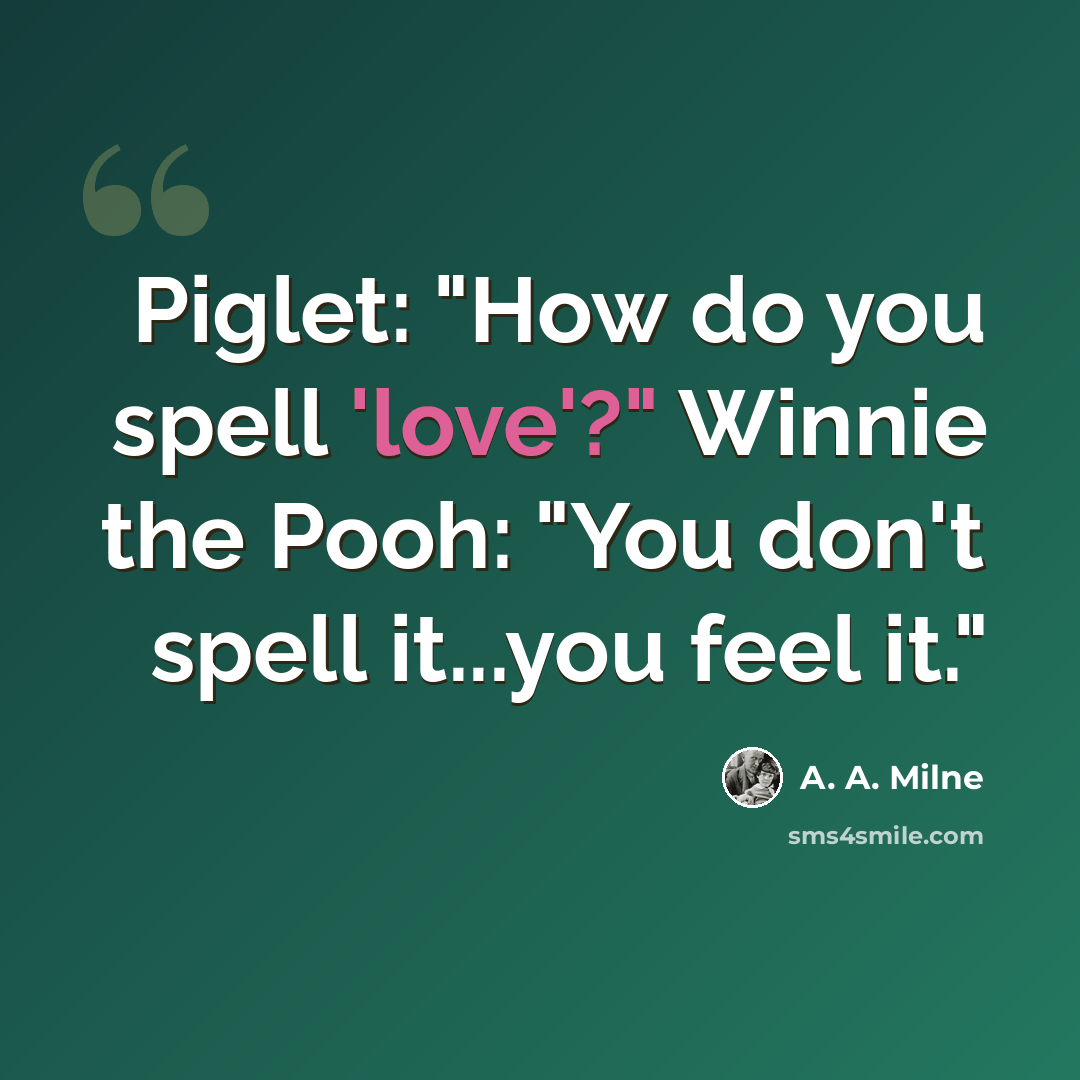 “Piglet: "How do you spell 'love'?" Winnie the Pooh: "You don't spell it...you feel it."” quote by A. A. Milne