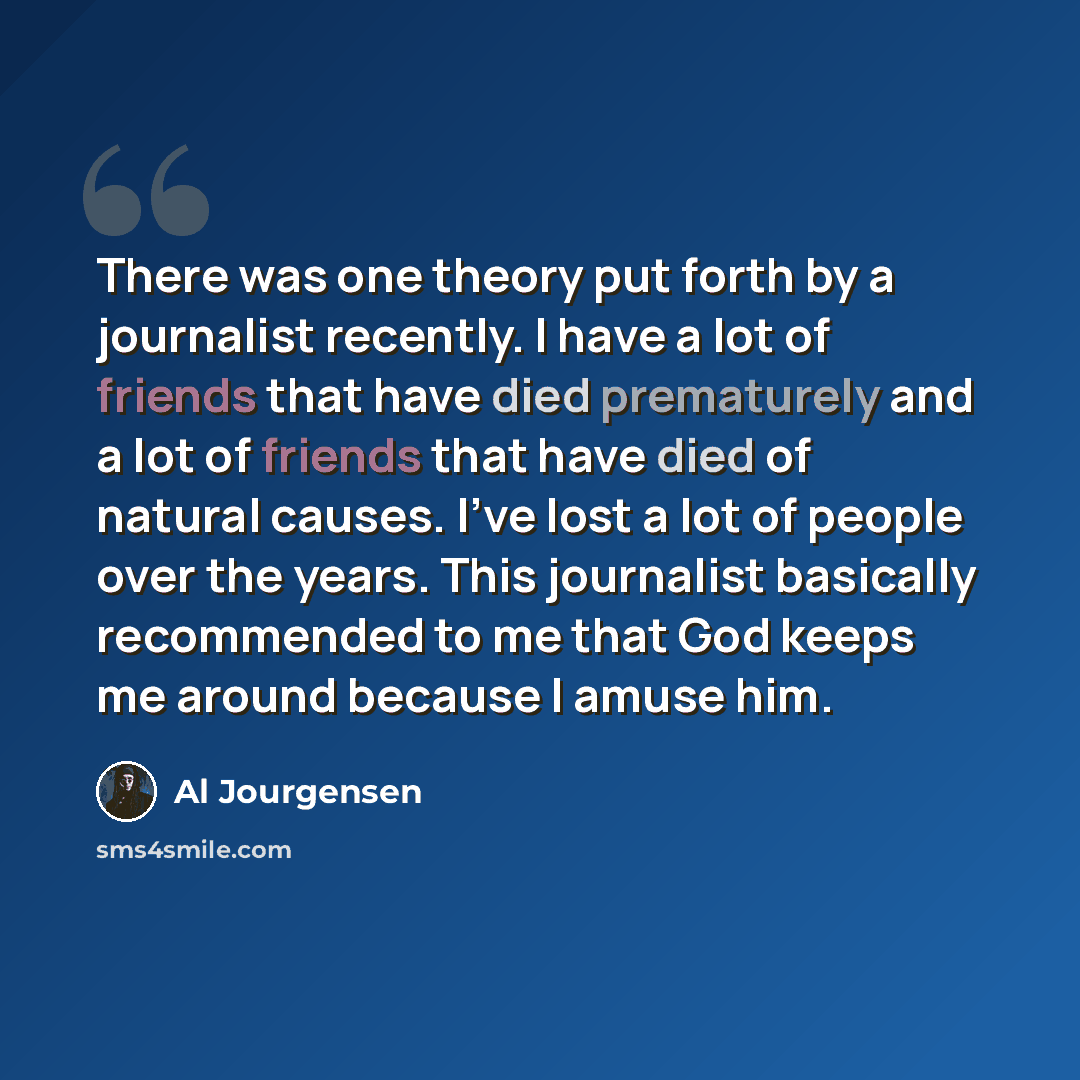 “There was one theory put forth by a journalist recently. I have a lot of friends that have died prematurely and a lot of friends that have died of natural causes. I've lost a lot of people over the years. This journalist basically recommended to me that God keeps me around because I amuse him.” quote by Al Jourgensen