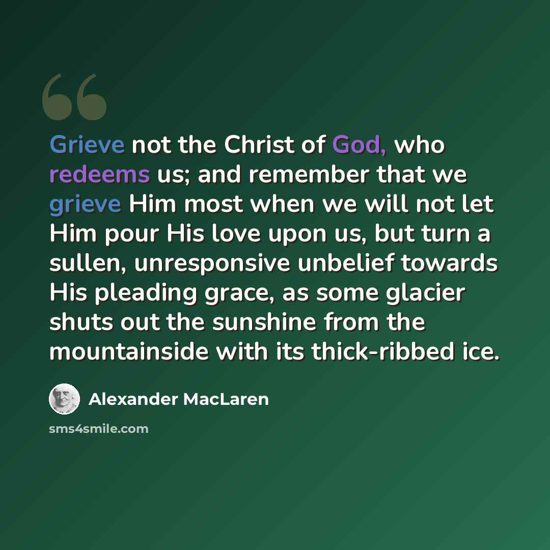 “Grieve not the Christ of God, who redeems us; and remember that we grieve Him most when we will not let Him pour His love upon us, but turn a sullen, unresponsive unbelief towards His pleading grace, as some glacier shuts out the sunshine from the mountainside with its thick-ribbed ice.” quote by Alexander MacLaren