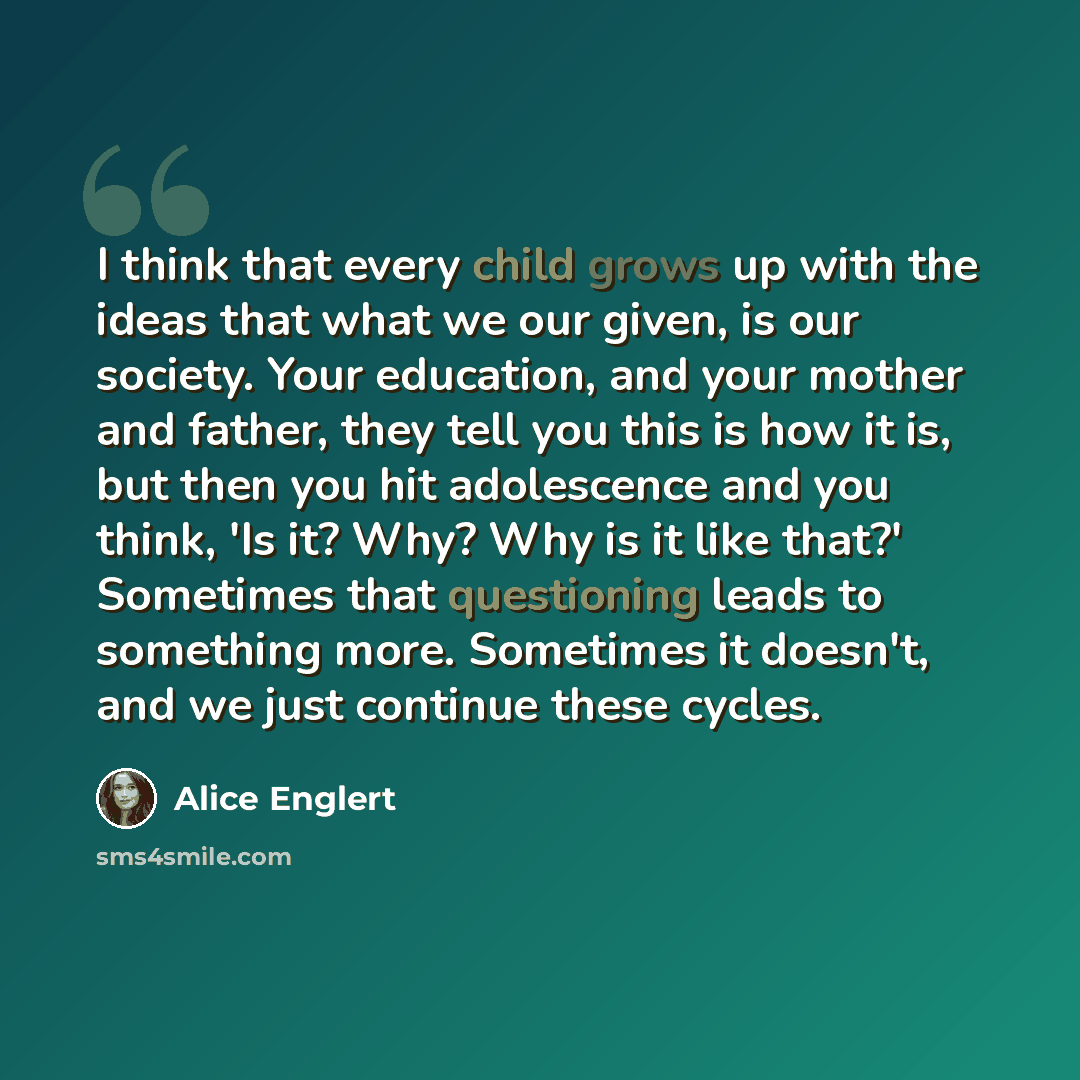 “I think that every child grows up with the ideas that what we our given, is our society. Your education, and your mother and father, they tell you this is how it is, but then you hit adolescence and you think, 'Is it? Why? Why is it like that?' Sometimes that questioning leads to something more…” quote by Alice Englert