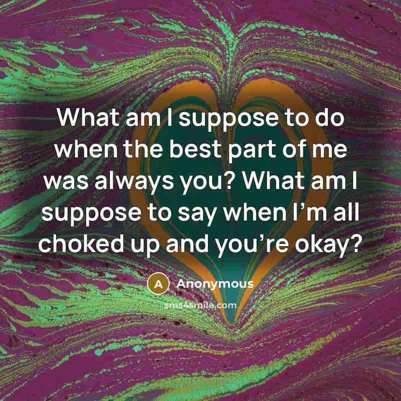 “What am I suppose to do when the best part of me was always you? What am I suppose to say when I'm all choked up and you're okay?” quote by Anonymous