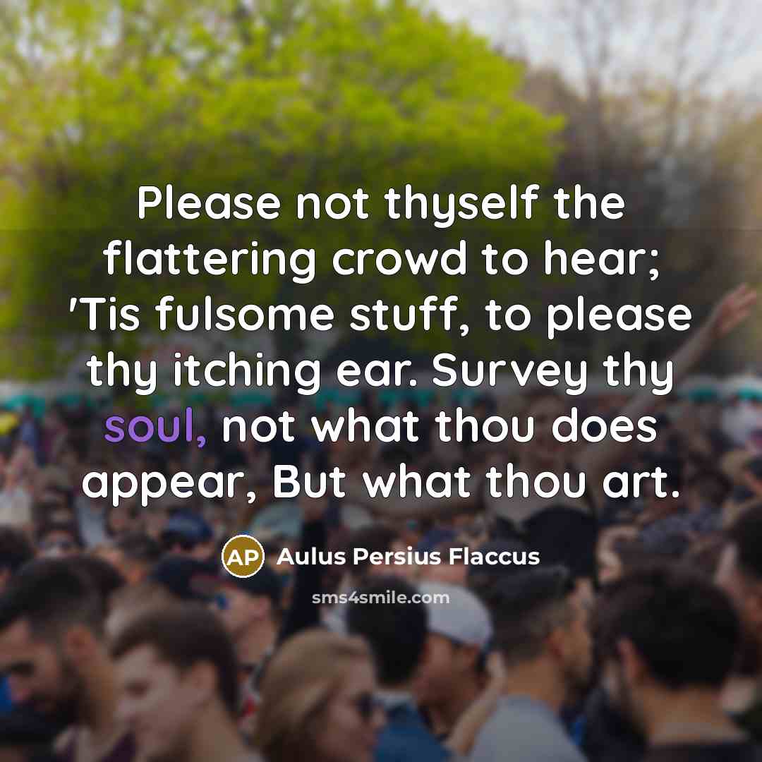 “Please not thyself the flattering crowd to hear; 'Tis fulsome stuff, to please thy itching ear. Survey thy soul, not what thou does appear, But what thou art.” quote by Aulus Persius Flaccus