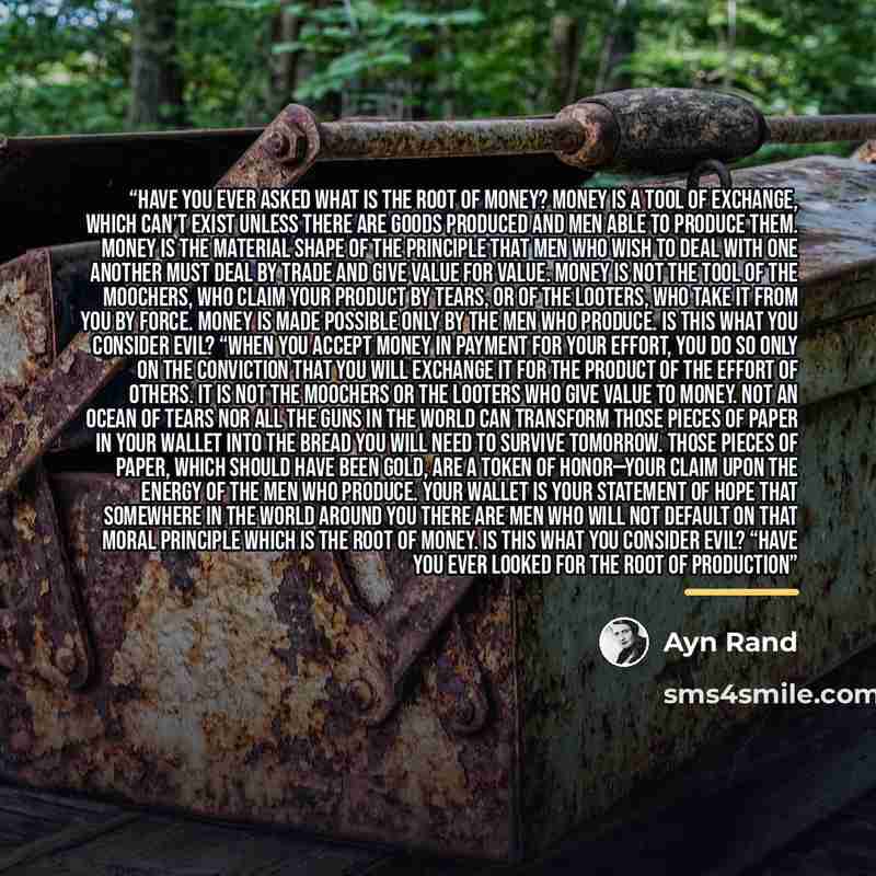“Have you ever asked what is the root of money? Money is a tool of exchange, which can’t exist unless there are goods produced and men able to produce them. Money is the material shape of the principle that men who wish to deal with one another must deal by trade and give value for value. Money is…” quote by Ayn Rand